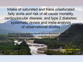 Intake of saturated and trans unsaturated
fatty acids and risk of all cause mortality,
cardiovascular disease, and type 2 diabetes:
systematic review and meta-analysis
of observational studies
Russell J de Souza, Andrew Mente,Adriana Maroleanu, Adrian I Cozma,
Vanessa Ha, Teruko Kishibe, Elizabeth Uleryk, Patrick Budylowski,
Holger Schünemann, Joseph Beyene, Sonia S Anand
BMJ ﻿ 2015;351:h3978 | doi: 10 .113 6/bmj.h3978
Javier Rezola Gamboa
C S Son Pisà
 