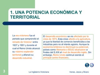 1. UNA POTENCIA ECONÓMICA Y
    TERRITORIAL


    La era victoriana fue el         El desarrollo económico se vio afectado por la
    periodo que comprendió el        crisis de 1873. Esta crisis afectó a la agricultura,
    reinado de Victoria I entre      ya que la libertad de comercio beneficiaba a las
    1837 y 1901 y durante el         industrias pero no al interés agrario. Aunque la
                                     economía británica no disminuyó su potencial,
    cual el Reino Unido alcanzó
                                     países como Alemania o EEUU alcanzaron a
    su máximo esplendor              finales del S.XIX el nivel de desarrollo inglés. Sin
    territorial y afianzó su         embargo, Reino Unido continuó siendo el
    desarrollo industrial.           principal centro financiero.




3                   La Inglaterra Victoriana                     Irenes, Jesús y Álvaro
 