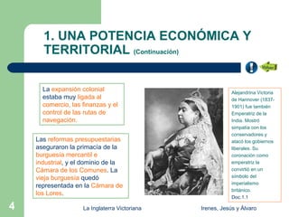 1. UNA POTENCIA ECONÓMICA Y
      TERRITORIAL (Continuación)

      La expansión colonial                                Alejandrina Victoria
      estaba muy ligada al                                 de Hannover (1837-
      comercio, las finanzas y el                          1901) fue también
      control de las rutas de                              Emperatriz de la
      navegación.                                          India. Mostró
                                                           simpatía con los
                                                           conservadores y
    Las reformas presupuestarias                           atacó los gobiernos
    aseguraron la primacía de la                           liberales. Su
    burguesía mercantil e                                  coronación como
    industrial, y el dominio de la                         emperatriz la
    Cámara de los Comunes. La                              convirtió en un
    vieja burguesía quedó                                  símbolo del
                                                           imperialismo
    representada en la Cámara de
                                                           británico.
    los Lores.
                                                           Doc.1.1

4                   La Inglaterra Victoriana   Irenes, Jesús y Álvaro
 