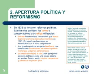 2. APERTURA POLÍTICA Y
    REFORMISMO

       En 1832 se iniciaron reformas políticas.                Desde Francia, la constitución
                                                                política inglesa se consideraba
        Existían dos partidos: los tories o                     estable. Era liberal y animaba a
        conservadores y los whigs o liberales.                  los participar en asuntos
                                                                públicos. Además podía ser
            Disraeli fue el ministro conservador que realizó   reformada y mejorada sin
                                                                problema. Los ciudadanos se
             la primera reforma electoral democrática en        podían asociar, la prensa podía
             1867. Consiguió que las masas se                   informar y las asambleas eran
             identificaran con el trono y el gobierno.          altamente competentes. Doc 2.1

            Los grandes partidos apoyaron la reforma, que
                                                                Reino Unido contaba con un
             defendía los fundamentos del sistema político:     sistema bicameral: Cámara de
             monarquía y régimen parlamentario.                 los Comunes y Cámara de los
                                                                Lores. La de los Comunes era la
            Se amplió el derecho al voto, pero para poder      Cámara Baja del parlamento y
             ejercerlo debía poseerse una casa o pagarla        máximo órgano legislativo. La de
                                                                los Lores era la Cámara Alta,
             en alquiler. Debido a esto muchos campesinos       formada por la alta nobleza y
             y artesanos no podían votar.                       personas relevantes de la vida
                                                                social. Doc 2.2




5                        La Inglaterra Victoriana                 Irenes, Jesús y Álvaro
 