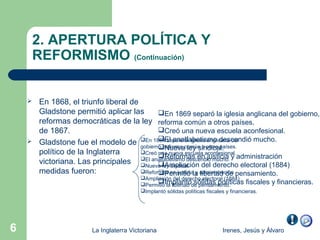 2. APERTURA POLÍTICA Y
        REFORMISMO (Continuación)


       En 1868, el triunfo liberal de
        Gladstone permitió aplicar las        En 1869 separó la iglesia anglicana del gobierno,
        reformas democráticas de la ley reforma común a otros países.
        de 1867.                              Creó una nueva escuela aconfesional.
                                             El analfabetismo
        Gladstone fue el modelo de En 1869reforma común a otros descendió mucho.
                                                 separó la iglesia anglicana del
                                       gobierno, Nueva ley sindical.     países.
                                              
        político de la Inglaterra      Creó una nueva escuela aconfesional.
                                       El analfabetismo descendió mucho. y administración
                                              Reformas en justicia
        victoriana. Las principales Nueva ley sindical. del derecho electoral (1884)
                                              Ampliación
        medidas fueron:                Reformas en justicia y administración pensamiento.
                                              Permitió la libertad de
                                         Ampliación del derecho electoral (1884)
                                         PermitióImplantóde pensamiento.
                                                la libertad sólidas políticas fiscales        y financieras.
                                         Implantó sólidas políticas fiscales y financieras.




6                       La Inglaterra Victoriana                         Irenes, Jesús y Álvaro
 