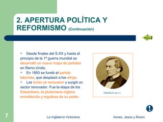 2. APERTURA POLÍTICA Y
    REFORMISMO (Continuación)


        Desde finales del S.XX y hasta el
     principio de la 1ª guerra mundial se
     desarrolló un nuevo mapa de partidos
     en Reino Unido.
      En 1893 se fundó el partido

     laborista, que desplazó a los whigs.
      Los tories se renovaron y surgió un

     sector renovador. Fue la etapa de los
     Edwardians, la plutocracia inglesa        Gladstone doc 2.3
     ennoblecida y orgullosa de su poder.




7                   La Inglaterra Victoriana            Irenes, Jesús y Álvaro
 