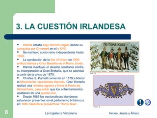3. LA CUESTIÓN IRLANDESA

        Irlanda estaba bajo dominio inglés desde su
    conquista por Cromwell en el s.XVII.
        Se mantuvo como reino independiente hasta
    1800.
        La aprobación de la Act of Union en 1800
    unificó Irlanda y Gran Bretaña en el Reino Unido.
        Irlanda mantuvo un desafío constante contra
    su incorporación a Gran Bretaña, que se acentuó
                                                        Doc 3.1
    a partir de la crisis de 1870.
        Charles S. Parnell comenzó en 1879 a liderar
    el Movimiento nacionalista Irlandés. Gran Bretaña
    realizó una reforma agraria y firmó el Pacto de
    Kilmainham, para evitar que los enfrentamientos
    acabaran en una guerra civil.
        Desde 1885 los nacionalistas irlandeses
    estuvieron presentes en el parlamento británico y
    en 1886 Gladstone presentó la “Home Rule”.
                                                            Doc 3.2


8                       La Inglaterra Victoriana                      Irenes, Jesús y Álvaro
 