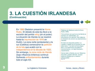 3. LA CUESTIÓN IRLANDESA
    (Continuación)




         En 1886 Gladston presentó la Home          Palabras de Gladstone sobre la Home
         Rules. El debate de esta ley llevó a la    Rules (1886):

         escisión del partido whig (en el poder).   “Es la primera vez que la voz de Irlanda se
                                                    expresa con autenticidad, y la
         La situación de Irlanda no se resolvió     escuchamos con atención. Nos hallamos
                                                    en situación de conocer sus aspiraciones y
         hasta la insurrección de 1916 en           voluntad.
         Dublín. La zona norte (protestante) y la   Se dará una respuesta positiva. La
         sur (Católica) comenzaron la partición     cuestión a objetar es el momento en que
                                                    debe darse. Y se dará de forma digna,
         de la Isla que acabó con la                libre y con testimonios de gratitud y
                                                    reconocimiento; y no bajo amenaza o
         independencia en la década de 1920.        resentimiento.
         Sin embargo, la zona norte de Irlanda      Hemos dado a Irlanda una voz. Debemos
         (bajo influencia británica) continuó       escuchar y prestar atención aunque
                                                    estemos divididos por un abismo
         Sufriendo enfrentamientos durante          infranqueable.”
                                                    Doc 3.2
         todo el siglo XX.


9                    La Inglaterra Victoriana                 Irenes, Jesús y Álvaro
 