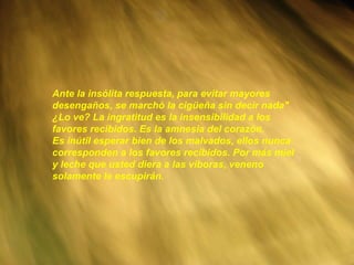 Ante la insólita respuesta, para evitar mayores desengaños, se marchó la cigüeña sin decir nada" ¿Lo ve? La ingratitud es la insensibilidad a los favores recibidos. Es la amnesia del corazón. Es inútil esperar bien de los malvados, ellos nunca corresponden a los favores recibidos. Por más miel y leche que usted diera a las víboras, veneno solamente le escupirán.   