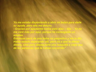 Yo me estaba disponiendo a abrir mi bolso para darle su ayuda, pero ella me detuvo. - Gracias por ayudarme todos esto días – dijo -. Ya no me verá más por aquí, porque he conseguido un empleo. Entonces sacó de una bolsa un paquetico y me lo dio. Había estado esperando allí, pero no a que le dieran dinero, sino para obsequiarle una rosquilla a cada una de las personas que la habían socorrido" 