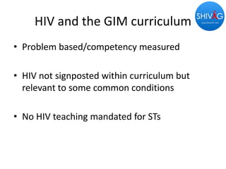 HIV and the GIM curriculum
• Problem based/competency measured
• HIV not signposted within curriculum but
relevant to some common conditions
• No HIV teaching mandated for STs
 