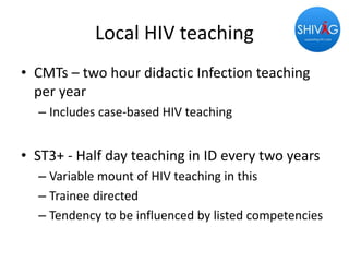 Local HIV teaching
• CMTs – two hour didactic Infection teaching
per year
– Includes case-based HIV teaching
• ST3+ - Half day teaching in ID every two years
– Variable mount of HIV teaching in this
– Trainee directed
– Tendency to be influenced by listed competencies
 