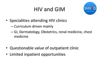 HIV and GIM
• Specialities attending HIV clinics
– Curriculum driven mainly
– GI, Dermatology, Obstetrics, renal medicine, chest
medicine
• Questionable value of outpatient clinic
• Limited inpatient opportunities
 