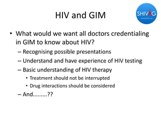 HIV and GIM
• What would we want all doctors credentialing
in GIM to know about HIV?
– Recognising possible presentations
– Understand and have experience of HIV testing
– Basic understanding of HIV therapy
• Treatment should not be interrupted
• Drug interactions should be considered
– And.........??
 