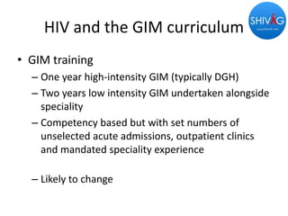 HIV and the GIM curriculum
• GIM training
– One year high-intensity GIM (typically DGH)
– Two years low intensity GIM undertaken alongside
speciality
– Competency based but with set numbers of
unselected acute admissions, outpatient clinics
and mandated speciality experience
– Likely to change
 