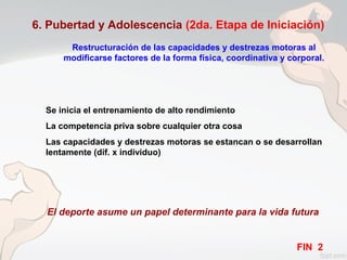 6. Pubertad y Adolescencia (2da. Etapa de Iniciación)
Restructuración de las capacidades y destrezas motoras al
modificarse factores de la forma física, coordinativa y corporal.
Se inicia el entrenamiento de alto rendimiento
La competencia priva sobre cualquier otra cosa
Las capacidades y destrezas motoras se estancan o se desarrollan
lentamente (dif. x individuo)
El deporte asume un papel determinante para la vida futura
FIN 2
 