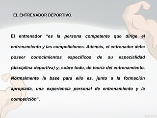 EL ENTRENADOR DEPORTIVO.
El entrenador “es la persona competente que dirige el
entrenamiento y las competiciones. Además, el entrenador debe
poseer conocimientos específicos de su especialidad
(disciplina deportiva) y, sobre todo, de teoría del entrenamiento.
Normalmente la base para ello es, junto a la formación
apropiada, una experiencia personal de entrenamiento y la
competición”.
 