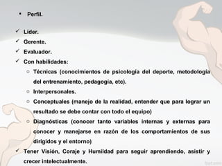  Líder.
 Gerente.
 Evaluador.
 Con habilidades:
o Técnicas (conocimientos de psicología del deporte, metodología
del entrenamiento, pedagogía, etc).
o Interpersonales.
o Conceptuales (manejo de la realidad, entender que para lograr un
resultado se debe contar con todo el equipo)
o Diagnósticas (conocer tanto variables internas y externas para
conocer y manejarse en razón de los comportamientos de sus
dirigidos y el entorno)
 Tener Visión, Coraje y Humildad para seguir aprendiendo, asistir y
crecer intelectualmente.
 Perfil.
 