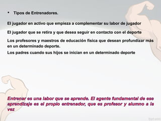  Tipos de Entrenadores.
El jugador en activo que empieza a complementar su labor de jugador
El jugador que se retira y que desea seguir en contacto con el deporte
Los profesores y maestros de educación física que desean profundizar más
en un determinado deporte.
Los padres cuando sus hijos se inician en un determinado deporte
 
