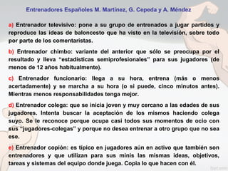 a) Entrenador televisivo: pone a su grupo de entrenados a jugar partidos y
reproduce las ideas de baloncesto que ha visto en la televisión, sobre todo
por parte de los comentaristas.
b) Entrenador chimbo: variante del anterior que sólo se preocupa por el
resultado y lleva “estadísticas semiprofesionales” para sus jugadores (de
menos de 12 años habitualmente).
c) Entrenador funcionario: llega a su hora, entrena (más o menos
acertadamente) y se marcha a su hora (o si puede, cinco minutos antes).
Mientras menos responsabilidades tenga mejor.
d) Entrenador colega: que se inicia joven y muy cercano a las edades de sus
jugadores. Intenta buscar la aceptación de los mismos haciendo colega
suyo. Se le reconoce porque ocupa casi todos sus momentos de ocio con
sus “jugadores-colegas” y porque no desea entrenar a otro grupo que no sea
ese.
e) Entrenador copión: es típico en jugadores aún en activo que también son
entrenadores y que utilizan para sus minis las mismas ideas, objetivos,
tareas y sistemas del equipo donde juega. Copia lo que hacen con él.
Entrenadores Españoles M. Martínez, G. Cepeda y A. Méndez
 