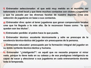 f) Entrenador seleccionador: el que está muy metido en el mundillo del
baloncesto a nivel local y que tiene muchos contactos con clubes y jugadores
y que ha pasado por las diversas facetas de nuestro deporte. Crea una
selección de jugadores en base a sus contactos.
g) Entrenador divo: quien al tener jugadores que ganan campeonatos locales
cree que ha llegado a lo más alto. Se le reconocen frases como: “lo que
quedan son los títulos”.
h) Entrenador perdido: el pobre hace lo que puede.
i) Entrenador técnico: excelente técnicamente y sólo se preocupa de la
excelencia técnico-táctica del jugador sin preocuparse de la persona.
j) Entrenador educador: preocupado por la formación integral del jugador en
su doble vertiente técnico-táctica y humana.
k) Entrenador “¿inteligente?”: es aquél que no necesita preparar ni mirar
nada, porque lo tiene todo en su cabeza y de esa prodigiosa inteligencia es
capaz de sacar y aleccionar a sus jugadores en cada entrenamiento durante
toda la temporada.
 