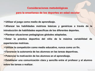 Consideraciones metodológicas
para la enseñanza de los deportes en edad escolar
Utilizar el juego como medio de aprendizaje.
Afianzar las habilidades motrices básicas y genéricas a través de la
introducción de habilidades específicas de los diferentes deportes.
Plantear situaciones pedagógicas globales adaptadas.
Dotar la práctica deportiva del niño de la máxima variabilidad de
experiencias motrices.
Utilizar la competición como medio educativo, nunca como un fin.
Favorecer la autonomía de los alumnos en las tareas deportivas.
Potenciar la motivación de los alumnos en el aprendizaje.
Establecer una comunicación clara y sencilla entre el profesor y el alumno
sobre las tareas a realizar.
 