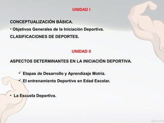 UNIDAD I
CONCEPTUALIZACIÓN BÁSICA.
• Objetivos Generales de la Iniciación Deportiva.
CLASIFICACIONES DE DEPORTES.
UNIDAD II
ASPECTOS DETERMINANTES EN LA INICIACIÓN DEPORTIVA.
 Etapas de Desarrollo y Aprendizaje Motriz.
 El entrenamiento Deportivo en Edad Escolar.
• La Escuela Deportiva.
 