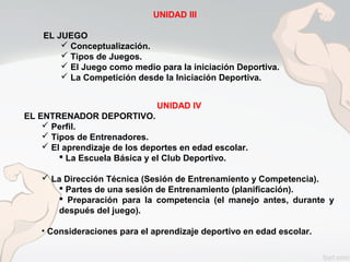 UNIDAD III
EL JUEGO
 Conceptualización.
 Tipos de Juegos.
 El Juego como medio para la iniciación Deportiva.
 La Competición desde la Iniciación Deportiva.
UNIDAD IV
EL ENTRENADOR DEPORTIVO.
 Perfil.
 Tipos de Entrenadores.
 El aprendizaje de los deportes en edad escolar.
 La Escuela Básica y el Club Deportivo.
 La Dirección Técnica (Sesión de Entrenamiento y Competencia).
 Partes de una sesión de Entrenamiento (planificación).
 Preparación para la competencia (el manejo antes, durante y
después del juego).
• Consideraciones para el aprendizaje deportivo en edad escolar.
 