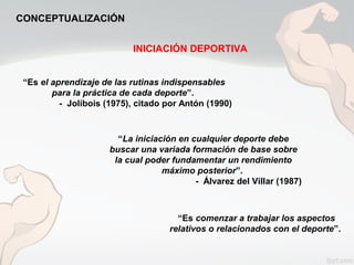 “Es el aprendizaje de las rutinas indispensables
para la práctica de cada deporte”.
- Jolibois (1975), citado por Antón (1990)
“La iniciación en cualquier deporte debe
buscar una variada formación de base sobre
la cual poder fundamentar un rendimiento
máximo posterior”.
- Álvarez del Villar (1987)
“Es comenzar a trabajar los aspectos
relativos o relacionados con el deporte”.
INICIACIÓN DEPORTIVA
CONCEPTUALIZACIÓN
 