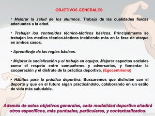 OBJETIVOS GENERALES
• Mejorar la salud de los alumnos. Trabajo de las cualidades físicas
adecuadas a la edad.
• Trabajar los contenidos técnico-tácticos básicos. Principalmente se
trabajan los medios técnico-tácticos incidiendo más en la fase de ataque
en ambos casos.
• Aprendizaje de las reglas básicas.
• Mejorar la socialización y el trabajo en equipo. Mejorar aspectos sociales
como el respeto entre compañeros y adversarios, y fomentar la
cooperación y el disfrute de la práctica deportiva. (Egocentrismo)
• Hábitos para la práctica deportiva. Buscaremos que disfruten con el
deporte y que en el futuro sigan practicándolo, colaborando en un estilo
de vida más saludable.
 