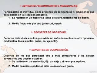  DEPORTES PSICOMOTRICES O INDIVIDUALES.
Participación es individual sin la presencia de compañeros ni adversarios que
perjudiquen en la ejecución del gesto.
1. Se realizan en un medio fijo (salto de altura, lanzamiento de disco).
2. Medio fluctuante por otro (windsurf, esquí).
 DEPORTES DE OPOSICIÓN.
Deportes individuales en los que existe un enfrentamiento con otro oponente.
(badminton, tenis simples, lucha, por ejemplo).
 DEPORTES DE COOPERACIÓN.
Deportes en los que participan dos o más compañeros y no existen
adversarios que puedan estorbar.
1. Se realizan en un medio fijo, Ej.: patinaje o el remo por equipos.
2. Medio cambiante podemos citar la escalada en grupo.
 