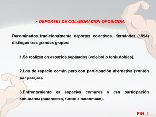  DEPORTES DE COLABORACIÓN-OPOSICIÓN.
Denominados tradicionalmente deportes colectivos. Hernández (1994)
distingue tres grandes grupos:
1.Se realizan en espacios separados (voleibol o tenis dobles).
2.Los de espacio común pero con participación alternativa (frontón
por parejas).
3.Enfrentamiento en espacios comunes y con participación
simultánea (baloncesto, fútbol o balonmano).
FIN 1
 
