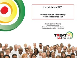 La Iniciativa T2T  Principios fundamentales y recomendaciones T2T Pedro Santos Moreno Internista Reumatologo Clinica de Artritis – Hospital Militar Central  Clinica Riesgo de Fractura – CAYRE IPS 
