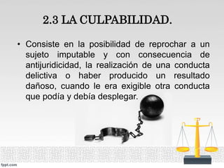 2.3 LA CULPABILIDAD.
• Consiste en la posibilidad de reprochar a un
sujeto imputable y con consecuencia de
antijuridicidad, la realización de una conducta
delictiva o haber producido un resultado
dañoso, cuando le era exigible otra conducta
que podía y debía desplegar.
 