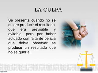Se presenta cuando no se
quiere producir el resultado,
que era previsible y
evitable, pero por haber
actuado con falta de pericia
que debía observar se
produce un resultado que
no se quería.
LA CULPA
 