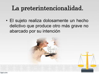 La preterintencionalidad.
• El sujeto realiza dolosamente un hecho
delictivo que produce otro más grave no
abarcado por su intención
 
