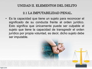 UNIDAD II. ELEMENTOS DEL DELITO
2.1 LA IMPUTABILIDAD PENAL.
• Es la capacidad que tiene un sujeto para reconocer el
significado de su conducta frente al orden jurídico.
Esto significa que únicamente puede ser culpable el
sujeto que tiene la capacidad de transgredir el orden
jurídico por propia voluntad, es decir, dicho sujeto debe
ser imputable.
 