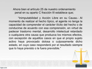 Ahora bien el artículo 25 de nuestro ordenamiento
penal en su aparto C fracción III establece que;
“Inimputabilidad y Acción Libre en su Causa.- Al
momento de realizar el hecho típico, el agente no tenga la
capacidad de comprender el carácter ilícito del hecho o de
conducirse de acuerdo con esa comprensión, en virtud de
padecer trastorno mental, desarrollo intelectual retardado
o cualquiera otra causa que produzca los mismos efectos,
con excepción de aquéllos casos en que el propio sujeto
activo haya provocado dolosa o culposamente dicho
estado, en cuyo caso responderá por el resultado siempre
que lo haya previsto o le fuera previsible.”
 