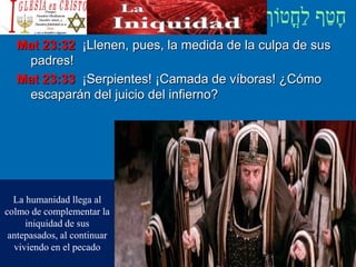 Mat 23:32 ¡Llenen, pues, la medida de la culpa de sus
padres!
Mat 23:33 ¡Serpientes! ¡Camada de víboras! ¿Cómo
escaparán del juicio del infierno?
La humanidad llega al
colmo de complementar la
iniquidad de sus
antepasados, al continuar
viviendo en el pecado
 