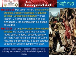 Mat 23:3-35 Por tanto, miren, Yo les envío
profetas, sabios y escribas. A algunos
de ellos, ustedes los matarán y cruci-
ficarán, y a otros los azotarán en sus
sinagogas y los perseguirán de ciudad
en ciudad,
Mat 23:35 para que recaiga sobre ustedes
la culpa de toda la sangre justa derra-
mada sobre la tierra, desde la sangre
del justo Abel hasta la sangre de Zaca-
rías, hijo de Berequías, a quien ustedes
asesinaron entre el templo y el altar.
Al vivir en iniquidad se hace miembro del pueblo
inicuo y pasa a ser culpable de toda la iniquidad del
mundo
 