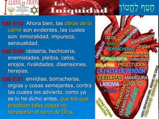 Gál 5:19 Ahora bien, las obras de la
carne son evidentes, las cuales
son: inmoralidad, impureza,
sensualidad,
Gál 5:20 idolatría, hechicería,
enemistades, pleitos, celos,
enojos, rivalidades, disensiones,
herejías,
Gál 5:21 envidias, borracheras,
orgías y cosas semejantes, contra
las cuales les advierto, como ya
se lo he dicho antes, que los que
practican tales cosas no
heredarán el reino de Dios.
 