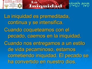 La iniquidad es premeditada,
continua y se intensifica.
Cuando coqueteamos con el
pecado, caemos en la iniquidad.
Cuando nos entregamos a un estilo
de vida pecaminoso, estamos
cometiendo iniquidad. El pecado se
ha convertido en nuestro dios.
 