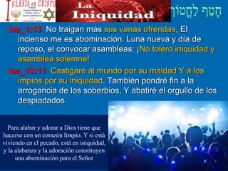 Isa_1:13 No traigan más sus vanas ofrendas, El
incienso me es abominación. Luna nueva y día de
reposo, el convocar asambleas: ¡No tolero iniquidad y
asamblea solemne!
Isa_13:11 Castigaré al mundo por su maldad Y a los
impíos por su iniquidad. También pondré fin a la
arrogancia de los soberbios, Y abatiré el orgullo de los
despiadados.
Para alabar y adorar a Dios tiene que
hacerse con un corazón limpio. Y si está
viviendo en el pecado, está en iniquidad,
y la alabanza y la adoración constituyen
una abominación para el Señor
 