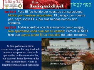 Isa 53:5 Pero Él fue herido por nuestras transgresiones,
Molido por nuestras iniquidades. El castigo, por nuestra
paz, cayó sobre Él, Y por Sus heridas hemos sido
sanados.
Isa 53:6 Todos nosotros nos descarriamos como ovejas,
Nos apartamos cada cual por su camino; Pero el SEÑOR
hizo que cayera sobre Él La iniquidad de todos nosotros.
Si bien podemos sufrir las
consecuencias por las iniquidades de
nuestros antepasados, tenemos la
oportunidad de liberarnos de ellas,
por cuanto el Señor llevó en su Ser
todas las iniquidades. Ahora es
nuestra responsabilidad expulsarlas
 