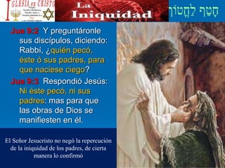 Jua 9:2 Y preguntáronle
sus discípulos, diciendo:
Rabbí, ¿quién pecó,
éste ó sus padres, para
que naciese ciego?
Jua 9:3 Respondió Jesús:
Ni éste pecó, ni sus
padres: mas para que
las obras de Dios se
manifiesten en él.
El Señor Jesucristo no negó la repercución
de la iniquidad de los padres, de cierta
manera lo confirmó
 