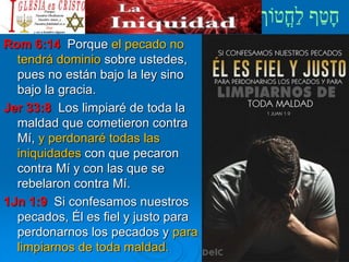 Rom 6:14 Porque el pecado no
tendrá dominio sobre ustedes,
pues no están bajo la ley sino
bajo la gracia.
Jer 33:8 Los limpiaré de toda la
maldad que cometieron contra
Mí, y perdonaré todas las
iniquidades con que pecaron
contra Mí y con las que se
rebelaron contra Mí.
1Jn 1:9 Si confesamos nuestros
pecados, Él es fiel y justo para
perdonarnos los pecados y para
limpiarnos de toda maldad.
 