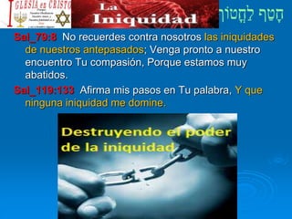 Sal_79:8 No recuerdes contra nosotros las iniquidades
de nuestros antepasados; Venga pronto a nuestro
encuentro Tu compasión, Porque estamos muy
abatidos.
Sal_119:133 Afirma mis pasos en Tu palabra, Y que
ninguna iniquidad me domine.
 