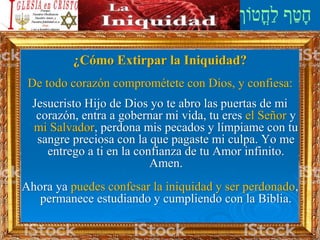¿Cómo Extirpar la Iniquidad?
De todo corazón comprométete con Dios, y confiesa:
Jesucristo Hijo de Dios yo te abro las puertas de mi
corazón, entra a gobernar mi vida, tu eres el Señor y
mi Salvador, perdona mis pecados y límpiame con tu
sangre preciosa con la que pagaste mi culpa. Yo me
entrego a ti en la confianza de tu Amor infinito.
Amen.
Ahora ya puedes confesar la iniquidad y ser perdonado,
permanece estudiando y cumpliendo con la Biblia.
 
