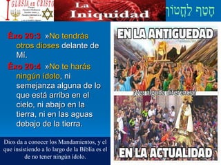 Éxo 20:3 »No tendrás
otros dioses delante de
Mí.
Éxo 20:4 »No te harás
ningún ídolo, ni
semejanza alguna de lo
que está arriba en el
cielo, ni abajo en la
tierra, ni en las aguas
debajo de la tierra.
Dios da a conocer los Mandamientos, y el
que insistiendo a lo largo de la Biblia es el
de no tener ningún ídolo.
 