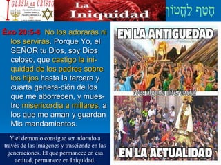 Éxo 20:5-6 No los adorarás ni
los servirás. Porque Yo, el
SEÑOR tu Dios, soy Dios
celoso, que castigo la ini-
quidad de los padres sobre
los hijos hasta la tercera y
cuarta genera-ción de los
que me aborrecen, y mues-
tro misericordia a millares, a
los que me aman y guardan
Mis mandamientos.
Y el demonio consigue ser adorado a
través de las imágenes y trasciende en las
generaciones. El que permanece en esa
actitud, permanece en Iniquidad.
 
