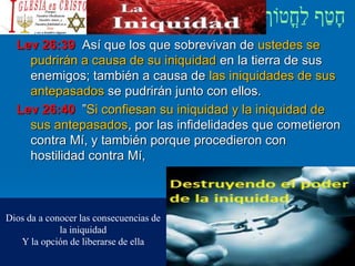 Lev 26:39 Así que los que sobrevivan de ustedes se
pudrirán a causa de su iniquidad en la tierra de sus
enemigos; también a causa de las iniquidades de sus
antepasados se pudrirán junto con ellos.
Lev 26:40 ”Si confiesan su iniquidad y la iniquidad de
sus antepasados, por las infidelidades que cometieron
contra Mí, y también porque procedieron con
hostilidad contra Mí,
Dios da a conocer las consecuencias de
la iniquidad
Y la opción de liberarse de ella
 