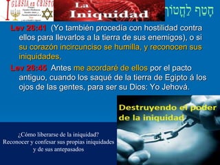 Lev 26:41 (Yo también procedía con hostilidad contra
ellos para llevarlos a la tierra de sus enemigos), o si
su corazón incircunciso se humilla, y reconocen sus
iniquidades,
Lev 26:45 Antes me acordaré de ellos por el pacto
antiguo, cuando los saqué de la tierra de Egipto á los
ojos de las gentes, para ser su Dios: Yo Jehová.
¿Cómo liberarse de la iniquidad?
Reconocer y confesar sus propias iniquidades
y de sus antepasados
 