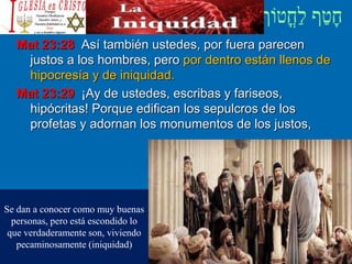 Mat 23:28 Así también ustedes, por fuera parecen
justos a los hombres, pero por dentro están llenos de
hipocresía y de iniquidad.
Mat 23:29 ¡Ay de ustedes, escribas y fariseos,
hipócritas! Porque edifican los sepulcros de los
profetas y adornan los monumentos de los justos,
Se dan a conocer como muy buenas
personas, pero está escondido lo
que verdaderamente son, viviendo
pecaminosamente (iniquidad)
 