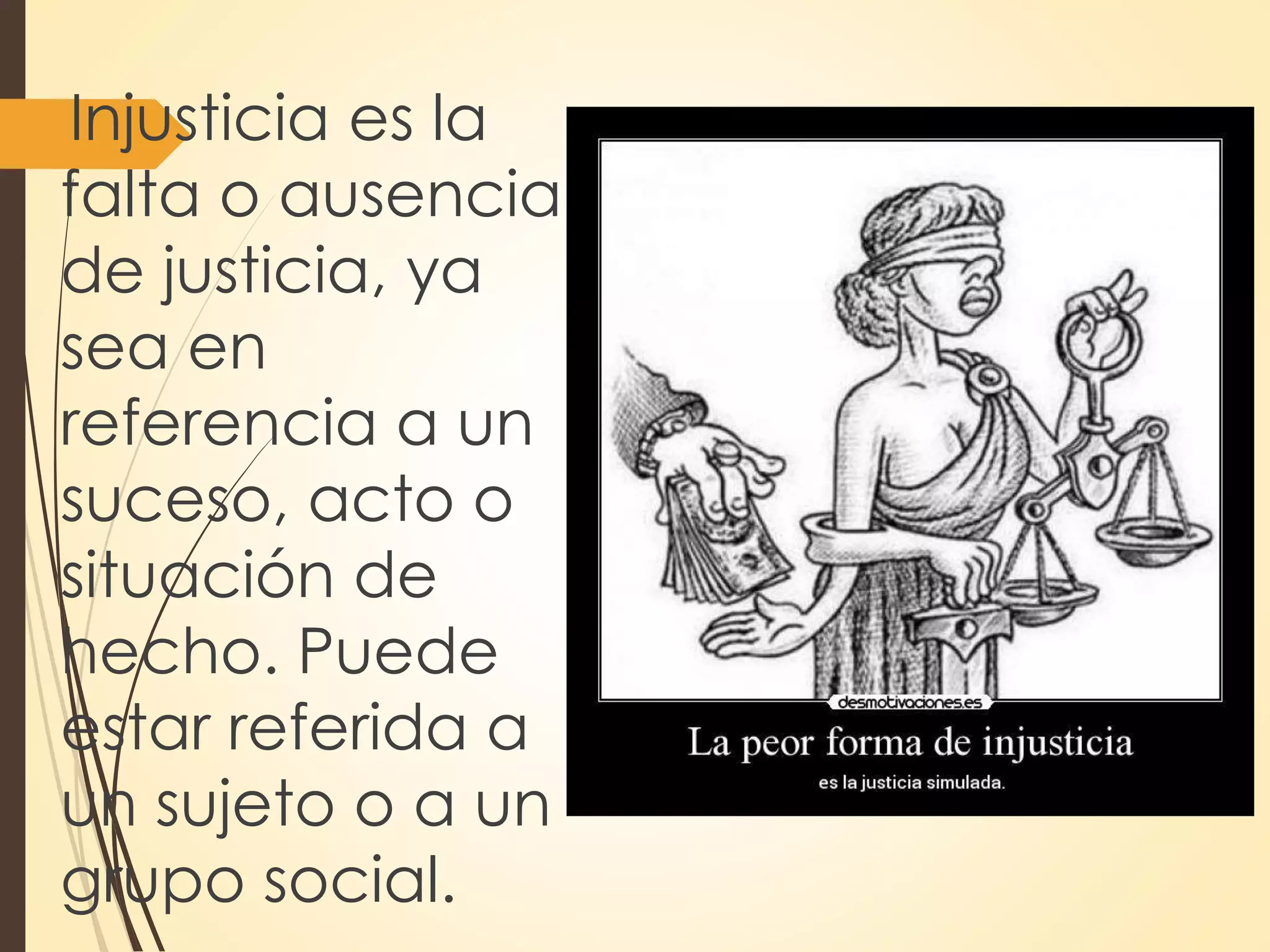 Injusticia es la
falta o ausencia
de justicia, ya
sea en
referencia a un
suceso, acto o
situación de
hecho. Puede
estar referida a
un sujeto o a un
grupo social.